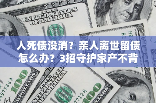 北京人死债没消？亲人离世留债怎么办？3招守护家产不背锅