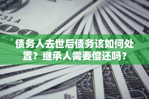 北京债务人去世后债务该如何处置？继承人需要偿还吗？