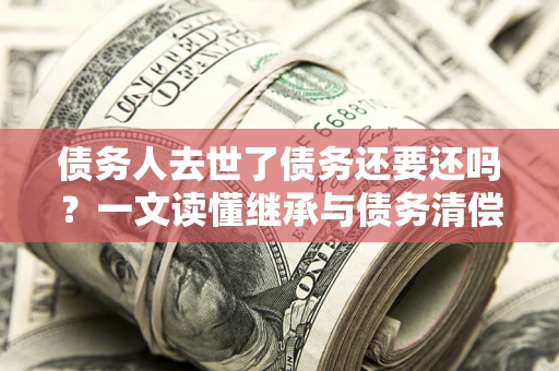 北京债务人去世了债务还要还吗？一文读懂继承与债务清偿