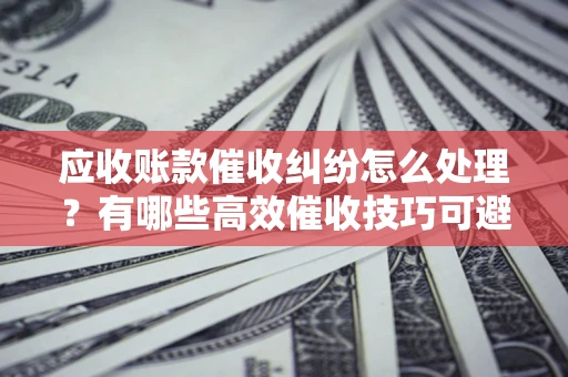 北京应收账款催收纠纷怎么处理？有哪些高效催收技巧可避免坏账？
