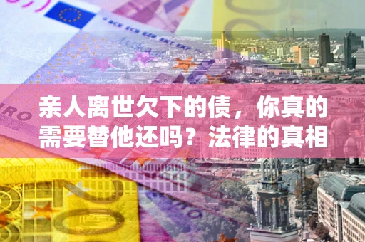 北京亲人离世欠下的债，你真的需要替他还吗？法律的真相或许与你想的不一样